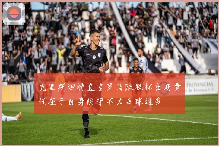 克里斯坦特直言罗马欧联杯出局责任在于自身防守不力丢球过多