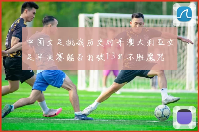 中国女足挑战历史对手澳大利亚女足半决赛能否打破13年不胜魔咒