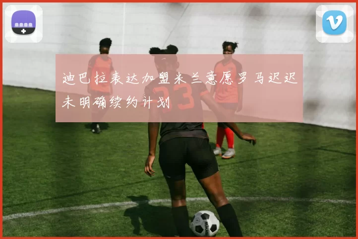迪巴拉表达加盟米兰意愿罗马迟迟未明确续约计划
