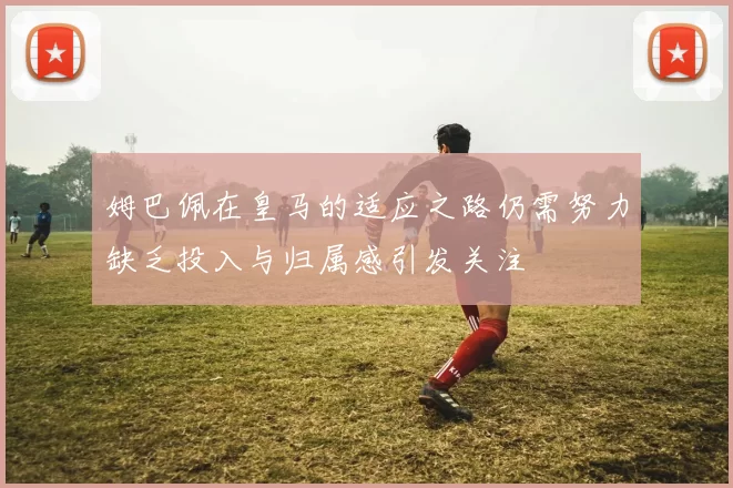 姆巴佩在皇马的适应之路仍需努力缺乏投入与归属感引发关注