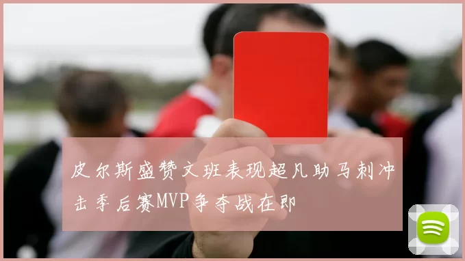 皮尔斯盛赞文班表现超凡助马刺冲击季后赛MVP争夺战在即