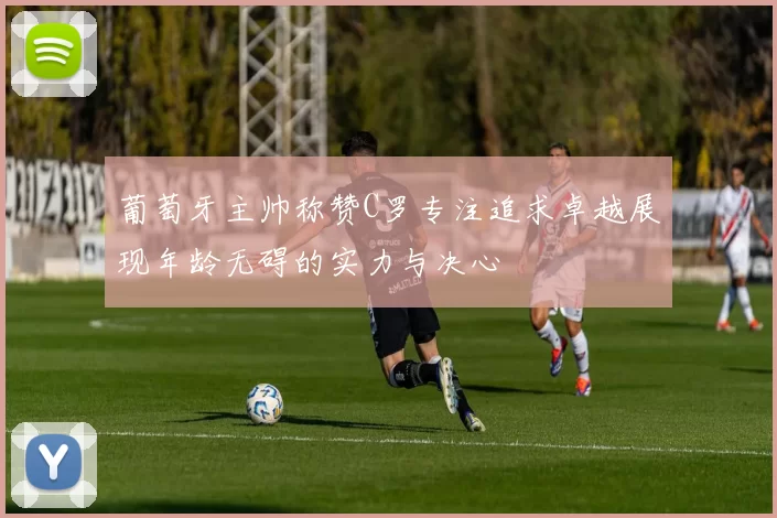 葡萄牙主帅称赞C罗专注追求卓越展现年龄无碍的实力与决心