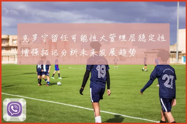 克罗宁留任可能性大管理层稳定性增强拓记分析未来发展趋势