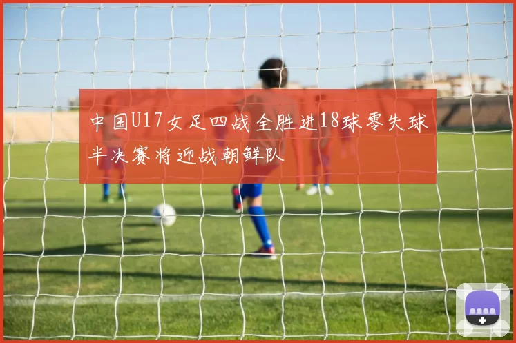 中国U17女足四战全胜进18球零失球半决赛将迎战朝鲜队