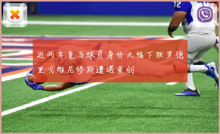 近两年皇马球员身价大幅下跌罗德里戈维尼修斯遭遇重创