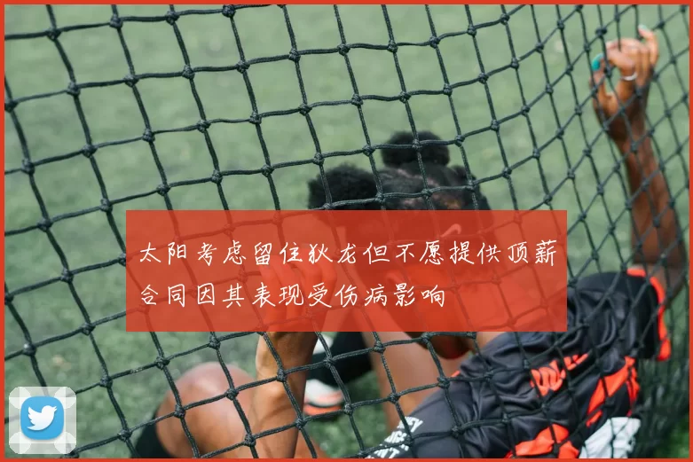 太阳考虑留住狄龙但不愿提供顶薪合同因其表现受伤病影响