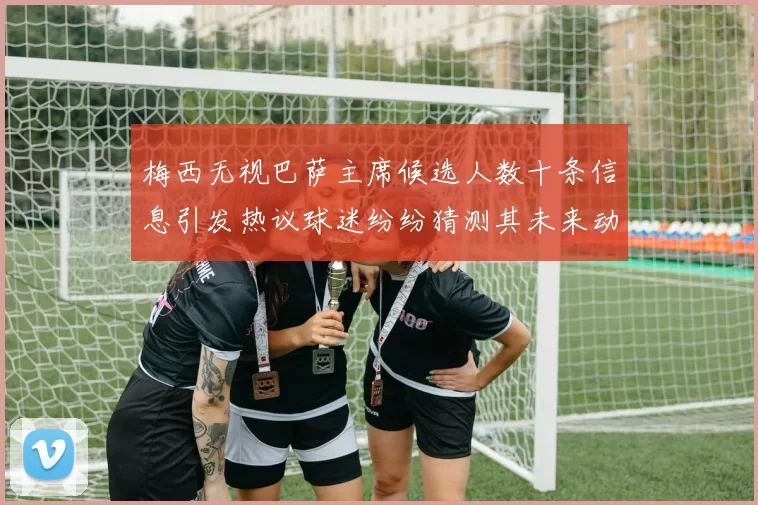 梅西无视巴萨主席候选人数十条信息引发热议球迷纷纷猜测其未来动向