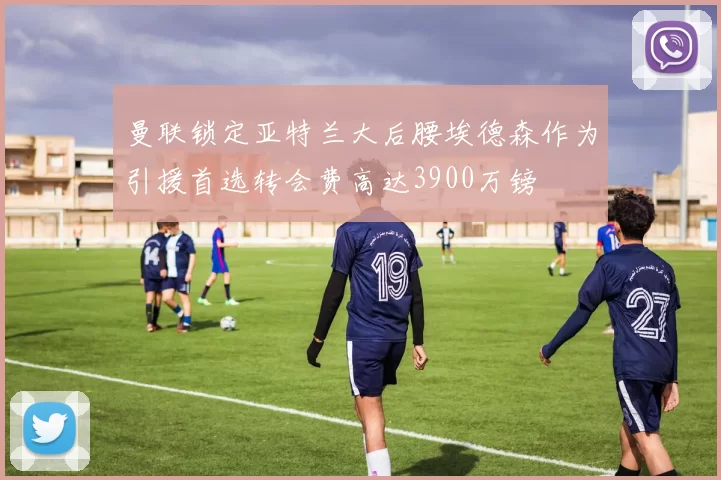 曼联锁定亚特兰大后腰埃德森作为引援首选转会费高达3900万镑