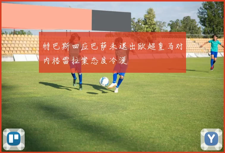 特巴斯回应巴萨未退出欧超皇马对内格雷拉案态度冷漠