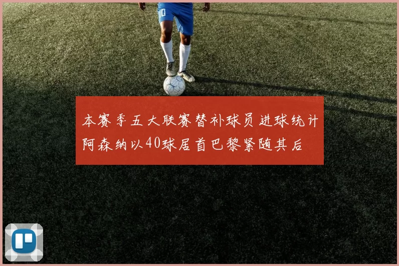 本赛季五大联赛替补球员进球统计阿森纳以40球居首巴黎紧随其后